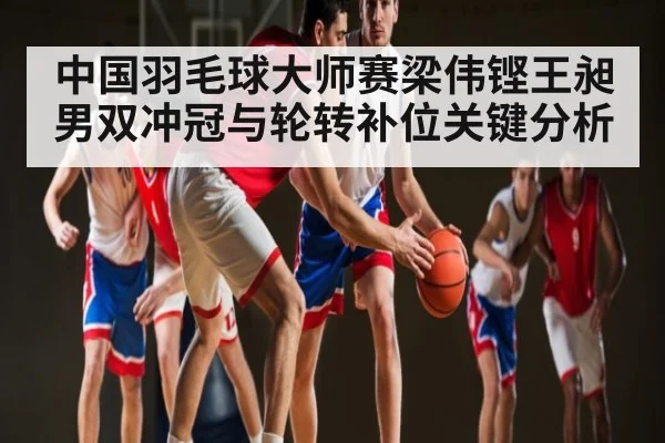 中国羽毛球大师赛梁伟铿王昶男双冲冠与轮转补位关键分析